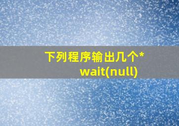 下列程序输出几个* wait(null)